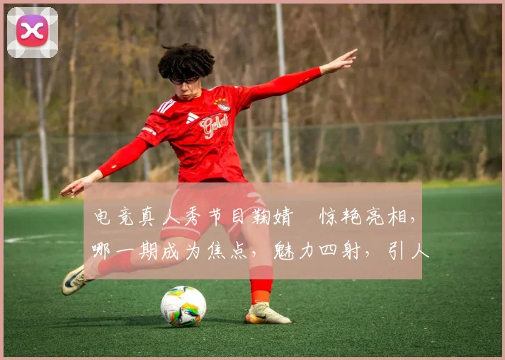 电竞真人秀节目鞠婧祎惊艳亮相，哪一期成为焦点，魅力四射，引人瞩目，热议不断