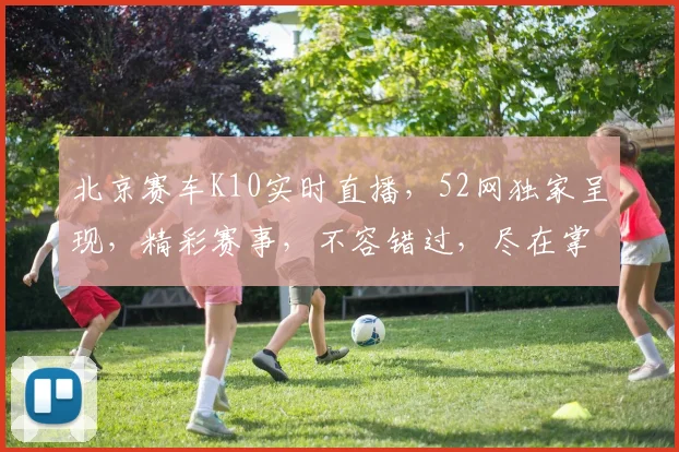 北京赛车K10实时直播，52网独家呈现，精彩赛事，不容错过，尽在掌握