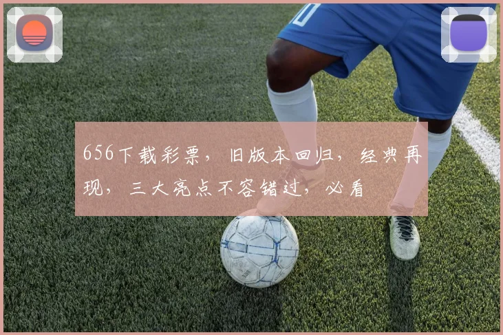 656下载彩票，旧版本回归，经典再现，三大亮点不容错过，必看